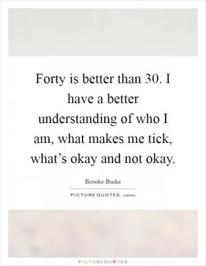 Forty is better than 30. I have a better understanding of who I am, what makes me tick, what’s okay and not okay Picture Quote #1