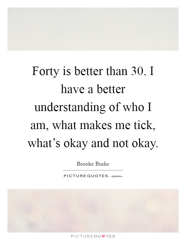 Forty is better than 30. I have a better understanding of who I am, what makes me tick, what's okay and not okay Picture Quote #1