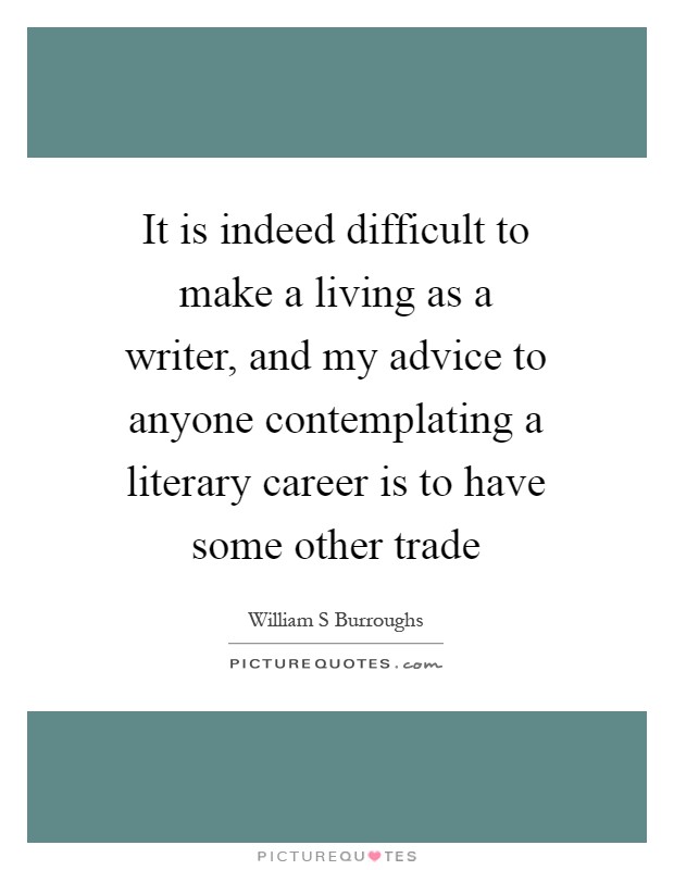 It is indeed difficult to make a living as a writer, and my advice to anyone contemplating a literary career is to have some other trade Picture Quote #1