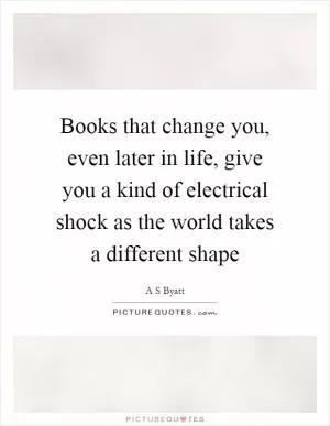 Books that change you, even later in life, give you a kind of electrical shock as the world takes a different shape Picture Quote #1
