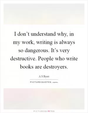 I don’t understand why, in my work, writing is always so dangerous. It’s very destructive. People who write books are destroyers Picture Quote #1