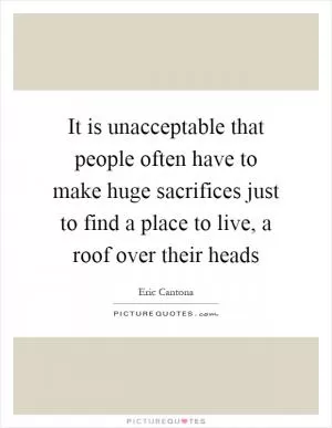 It is unacceptable that people often have to make huge sacrifices just to find a place to live, a roof over their heads Picture Quote #1