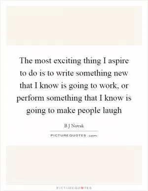 The most exciting thing I aspire to do is to write something new that I know is going to work, or perform something that I know is going to make people laugh Picture Quote #1