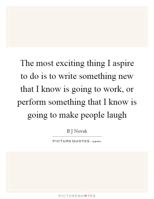 The most exciting thing I aspire to do is to write something new that I know is going to work, or perform something that I know is going to make people laugh Picture Quote #1