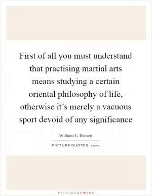 First of all you must understand that practising martial arts means studying a certain oriental philosophy of life, otherwise it’s merely a vacuous sport devoid of any significance Picture Quote #1