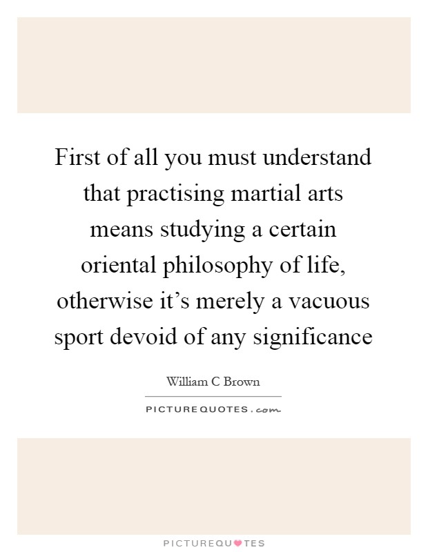 First of all you must understand that practising martial arts means studying a certain oriental philosophy of life, otherwise it's merely a vacuous sport devoid of any significance Picture Quote #1
