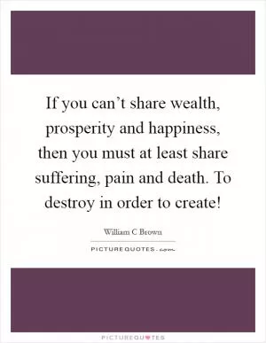 If you can’t share wealth, prosperity and happiness, then you must at least share suffering, pain and death. To destroy in order to create! Picture Quote #1