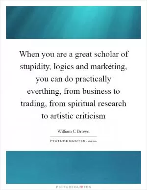 When you are a great scholar of stupidity, logics and marketing, you can do practically everthing, from business to trading, from spiritual research to artistic criticism Picture Quote #1