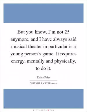 But you know, I’m not 25 anymore, and I have always said musical theater in particular is a young person’s game. It requires energy, mentally and physically, to do it Picture Quote #1