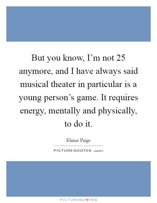 But you know, I'm not 25 anymore, and I have always said musical theater in particular is a young person's game. It requires energy, mentally and physically, to do it Picture Quote #1