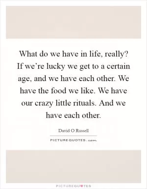 What do we have in life, really? If we’re lucky we get to a certain age, and we have each other. We have the food we like. We have our crazy little rituals. And we have each other Picture Quote #1