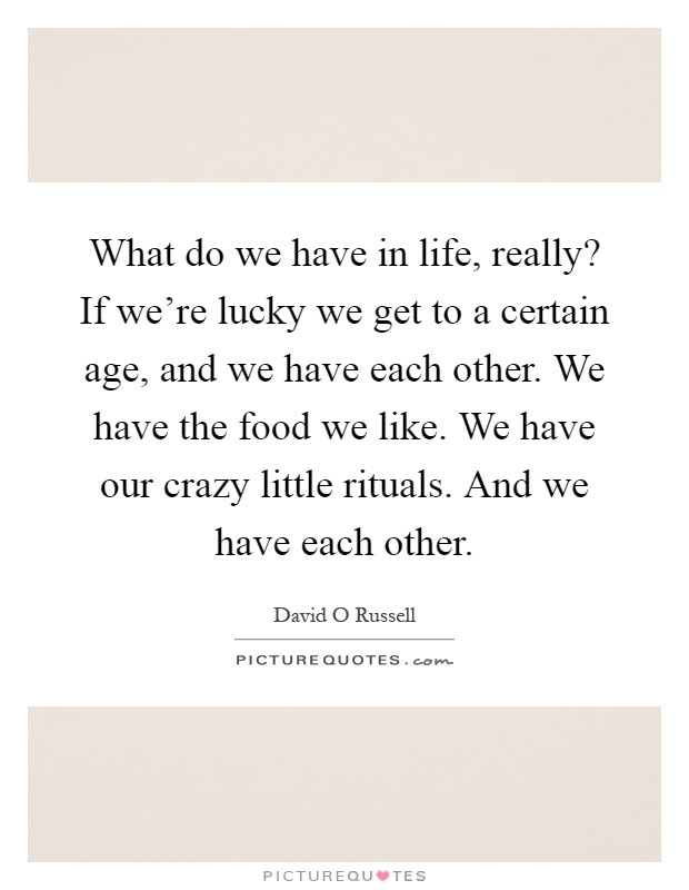 What do we have in life, really? If we're lucky we get to a certain age, and we have each other. We have the food we like. We have our crazy little rituals. And we have each other Picture Quote #1