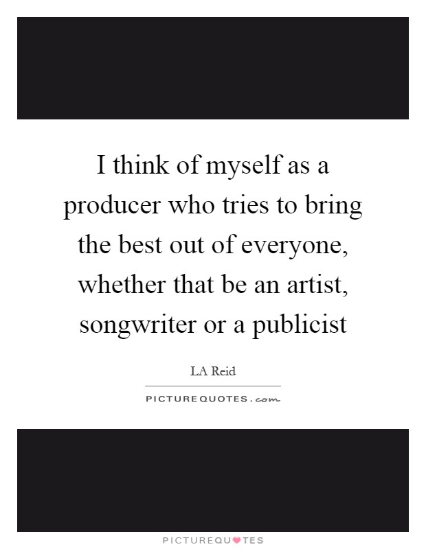 I think of myself as a producer who tries to bring the best out of everyone, whether that be an artist, songwriter or a publicist Picture Quote #1