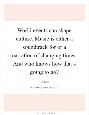 World events can shape culture. Music is either a soundtrack for or a narration of changing times. And who knows how that’s going to go? Picture Quote #1