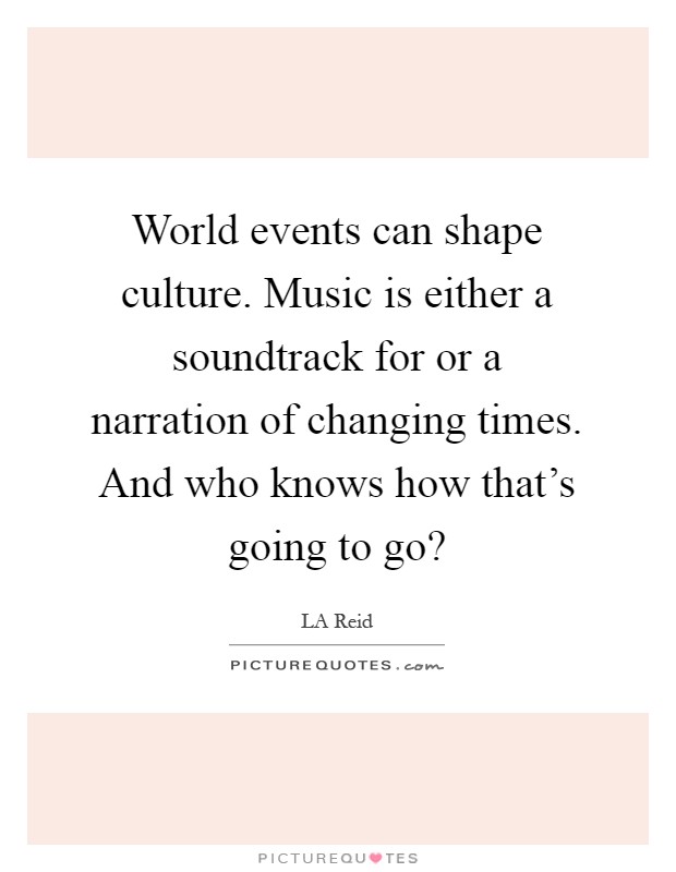 World events can shape culture. Music is either a soundtrack for or a narration of changing times. And who knows how that's going to go? Picture Quote #1