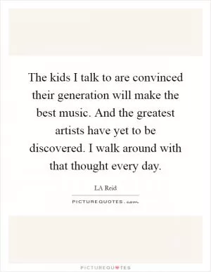 The kids I talk to are convinced their generation will make the best music. And the greatest artists have yet to be discovered. I walk around with that thought every day Picture Quote #1