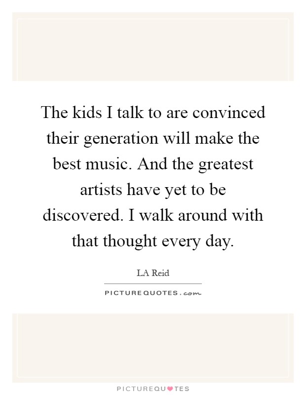 The kids I talk to are convinced their generation will make the best music. And the greatest artists have yet to be discovered. I walk around with that thought every day Picture Quote #1