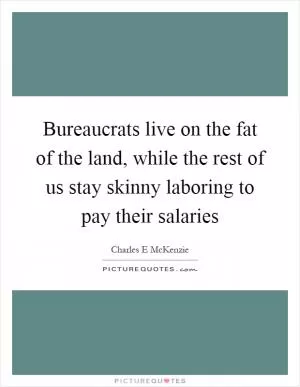 Bureaucrats live on the fat of the land, while the rest of us stay skinny laboring to pay their salaries Picture Quote #1