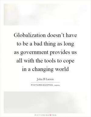 Globalization doesn’t have to be a bad thing as long as government provides us all with the tools to cope in a changing world Picture Quote #1