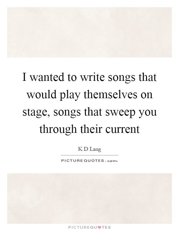 I wanted to write songs that would play themselves on stage, songs that sweep you through their current Picture Quote #1