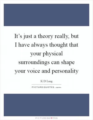 It’s just a theory really, but I have always thought that your physical surroundings can shape your voice and personality Picture Quote #1
