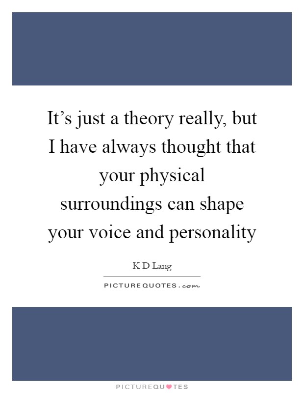 It's just a theory really, but I have always thought that your physical surroundings can shape your voice and personality Picture Quote #1
