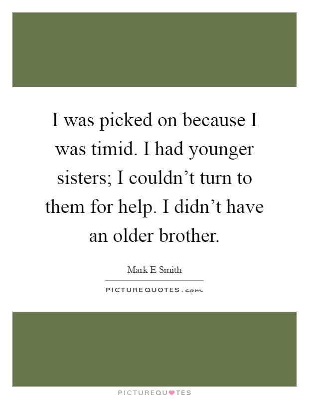 I was picked on because I was timid. I had younger sisters; I couldn't turn to them for help. I didn't have an older brother Picture Quote #1