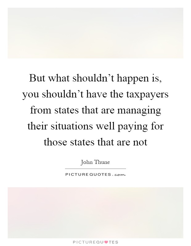 But what shouldn't happen is, you shouldn't have the taxpayers from states that are managing their situations well paying for those states that are not Picture Quote #1