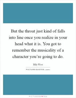 But the throat just kind of falls into line once you realize in your head what it is. You got to remember the musicality of a character you’re going to do Picture Quote #1