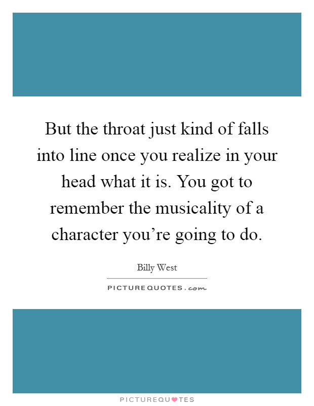 But the throat just kind of falls into line once you realize in your head what it is. You got to remember the musicality of a character you're going to do Picture Quote #1