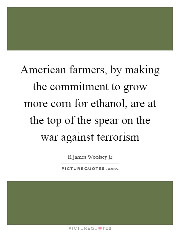 American farmers, by making the commitment to grow more corn for ethanol, are at the top of the spear on the war against terrorism Picture Quote #1