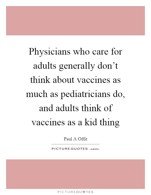 Physicians who care for adults generally don't think about vaccines as much as pediatricians do, and adults think of vaccines as a kid thing Picture Quote #1