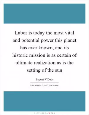 Labor is today the most vital and potential power this planet has ever known, and its historic mission is as certain of ultimate realization as is the setting of the sun Picture Quote #1