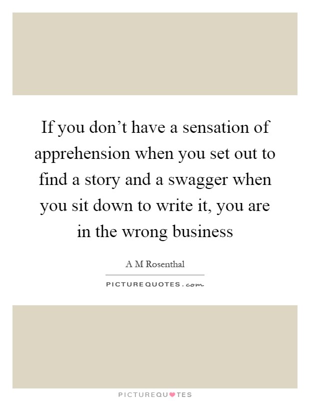If you don't have a sensation of apprehension when you set out to find a story and a swagger when you sit down to write it, you are in the wrong business Picture Quote #1