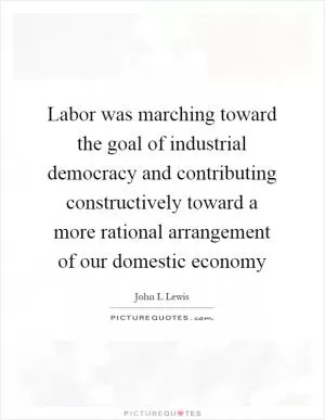 Labor was marching toward the goal of industrial democracy and contributing constructively toward a more rational arrangement of our domestic economy Picture Quote #1