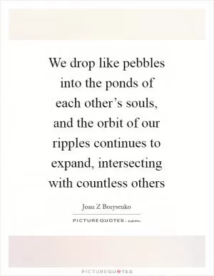 We drop like pebbles into the ponds of each other’s souls, and the orbit of our ripples continues to expand, intersecting with countless others Picture Quote #1