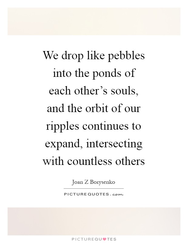 We drop like pebbles into the ponds of each other's souls, and the orbit of our ripples continues to expand, intersecting with countless others Picture Quote #1