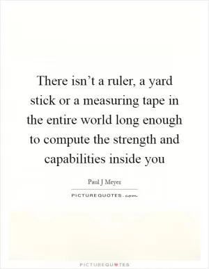 There isn’t a ruler, a yard stick or a measuring tape in the entire world long enough to compute the strength and capabilities inside you Picture Quote #1