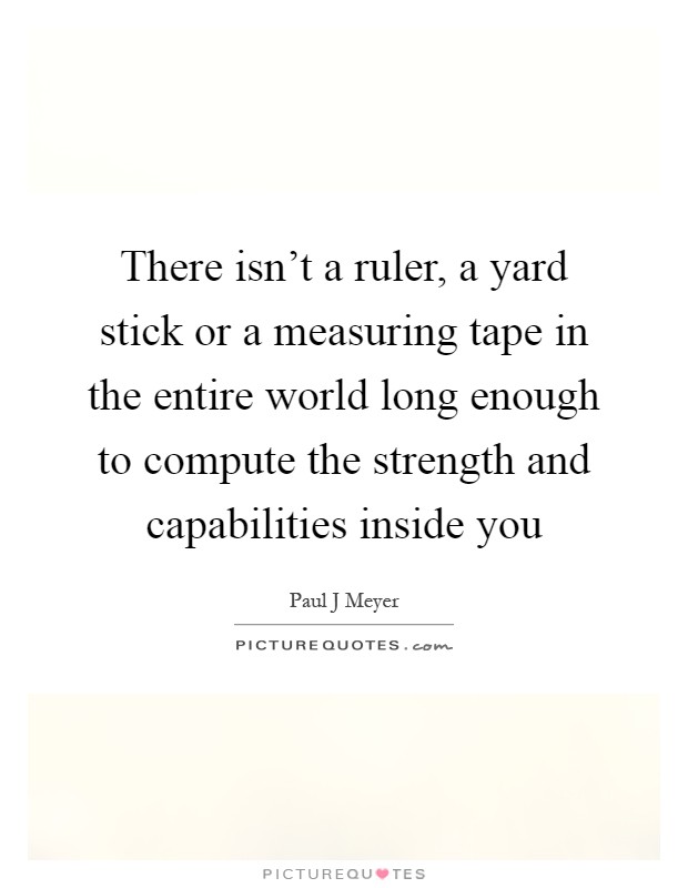 There isn't a ruler, a yard stick or a measuring tape in the entire world long enough to compute the strength and capabilities inside you Picture Quote #1