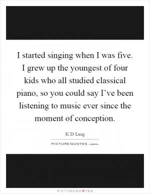 I started singing when I was five. I grew up the youngest of four kids who all studied classical piano, so you could say I’ve been listening to music ever since the moment of conception Picture Quote #1