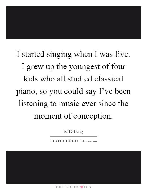 I started singing when I was five. I grew up the youngest of four kids who all studied classical piano, so you could say I've been listening to music ever since the moment of conception Picture Quote #1