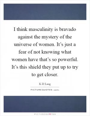 I think masculinity is bravado against the mystery of the universe of women. It’s just a fear of not knowing what women have that’s so powerful. It’s this shield they put up to try to get closer Picture Quote #1