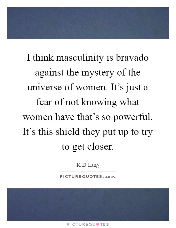 I think masculinity is bravado against the mystery of the universe of women. It's just a fear of not knowing what women have that's so powerful. It's this shield they put up to try to get closer Picture Quote #1