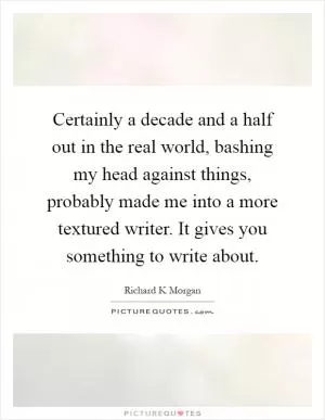 Certainly a decade and a half out in the real world, bashing my head against things, probably made me into a more textured writer. It gives you something to write about Picture Quote #1