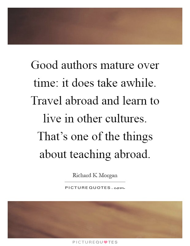 Good authors mature over time: it does take awhile. Travel abroad and learn to live in other cultures. That’s one of the things about teaching abroad Picture Quote #1