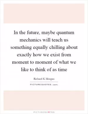 In the future, maybe quantum mechanics will teach us something equally chilling about exactly how we exist from moment to moment of what we like to think of as time Picture Quote #1