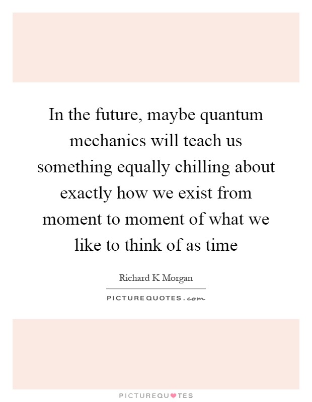 In the future, maybe quantum mechanics will teach us something equally chilling about exactly how we exist from moment to moment of what we like to think of as time Picture Quote #1