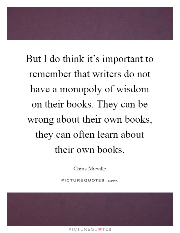 But I do think it's important to remember that writers do not have a monopoly of wisdom on their books. They can be wrong about their own books, they can often learn about their own books Picture Quote #1