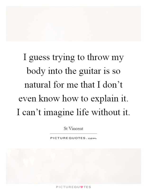 I guess trying to throw my body into the guitar is so natural for me that I don't even know how to explain it. I can't imagine life without it Picture Quote #1