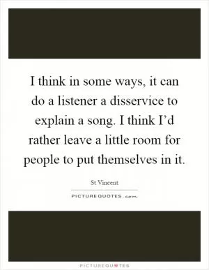 I think in some ways, it can do a listener a disservice to explain a song. I think I’d rather leave a little room for people to put themselves in it Picture Quote #1